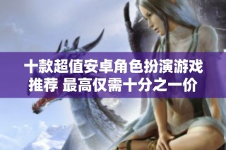 十款超值安卓角色扮演游戏推荐 最高仅需十分之一价格
