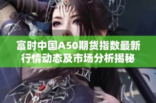 富时中国A50期货指数最新行情动态及市场分析揭秘