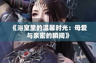 《浴室里的温馨时光：母爱与亲密的瞬间》
