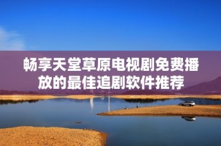 畅享天堂草原电视剧免费播放的最佳追剧软件推荐