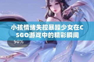 小孩情绪失控暴躁少女在CSGO游戏中的精彩瞬间