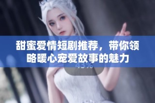 甜蜜爱情短剧推荐，带你领略暖心宠爱故事的魅力