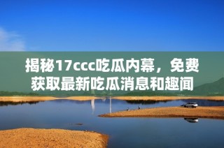 揭秘17ccc吃瓜内幕，免费获取最新吃瓜消息和趣闻