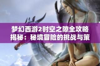 梦幻西游2时空之隙全攻略揭秘：秘境冒险的挑战与策略分析