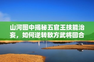 山河图中揭秘五官王技能治妄，如何逆转敌方武将回合战局