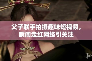 父子联手拍摄趣味短视频，瞬间走红网络引关注