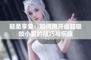 轻柔享受：如何用牙齿轻吸咬小豆的技巧与乐趣
