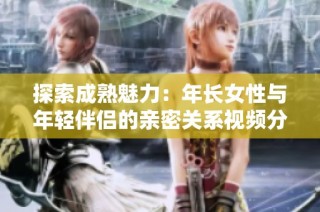 探索成熟魅力：年长女性与年轻伴侣的亲密关系视频分析