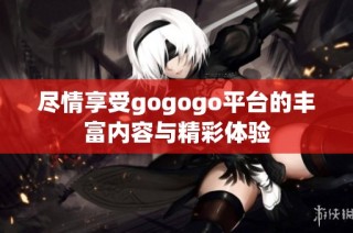 尽情享受gogogo平台的丰富内容与精彩体验