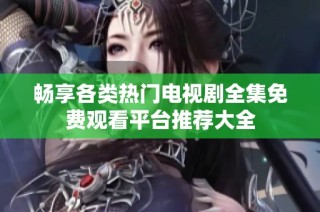 畅享各类热门电视剧全集免费观看平台推荐大全