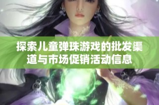 探索儿童弹珠游戏的批发渠道与市场促销活动信息