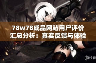 78w78成品网站用户评价汇总分析：真实反馈与体验分享看这里