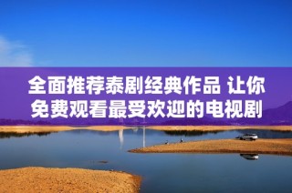 全面推荐泰剧经典作品 让你免费观看最受欢迎的电视剧