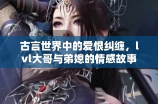 古言世界中的爱恨纠缠，lvl大哥与弟媳的情感故事