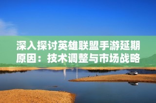 深入探讨英雄联盟手游延期原因：技术调整与市场战略的双重考量