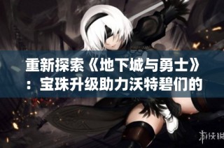 重新探索《地下城与勇士》：宝珠升级助力沃特碧们的Colg战斗