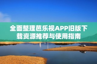 全面整理芭乐视APP旧版下载资源推荐与使用指南