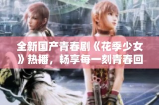 全新国产青春剧《花季少女》热播，畅享每一刻青春回忆
