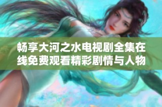 畅享大河之水电视剧全集在线免费观看精彩剧情与人物解析