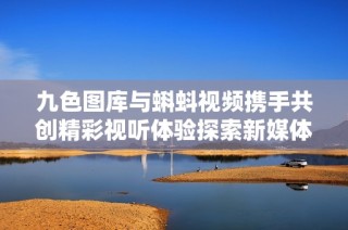 九色图库与蝌蚪视频携手共创精彩视听体验探索新媒体平台魅力