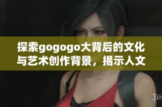 探索gogogo大背后的文化与艺术创作背景，揭示人文精神之美