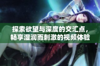 探索欲望与深度的交汇点，畅享湿润而刺激的视频体验