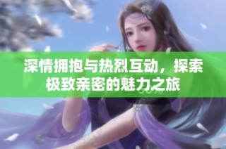 深情拥抱与热烈互动，探索极致亲密的魅力之旅
