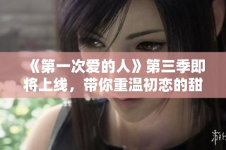 《第一次爱的人》第三季即将上线，带你重温初恋的甜蜜与成长