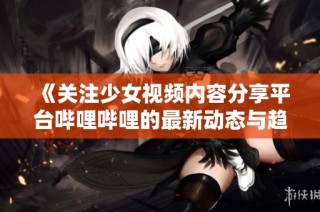 《关注少女视频内容分享平台哔哩哔哩的最新动态与趋势》