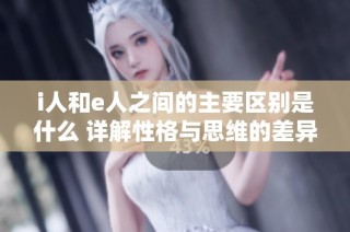 i人和e人之间的主要区别是什么 详解性格与思维的差异