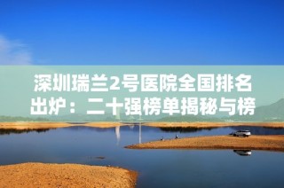 深圳瑞兰2号医院全国排名出炉：二十强榜单揭秘与榜首惊艳表现