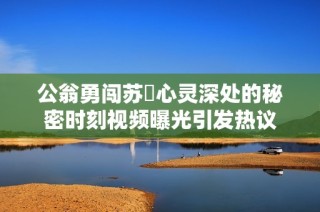 公翁勇闯苏玥心灵深处的秘密时刻视频曝光引发热议