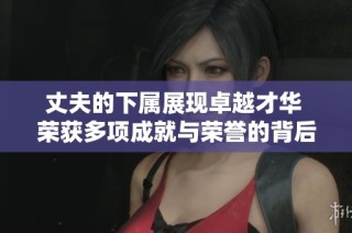 丈夫的下属展现卓越才华 荣获多项成就与荣誉的背后故事