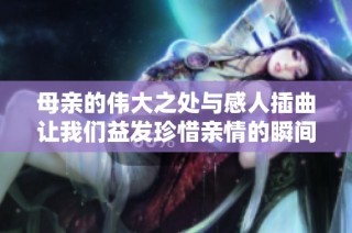 母亲的伟大之处与感人插曲让我们益发珍惜亲情的瞬间