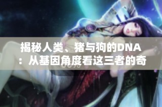 揭秘人类、猪与狗的DNA：从基因角度看这三者的奇妙联系