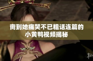 脔到她痛哭不已粗话连篇的小黄鸭视频揭秘