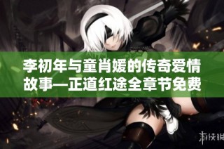李初年与童肖媛的传奇爱情故事—正道红途全章节免费阅读攻略