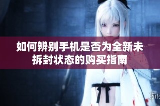 如何辨别手机是否为全新未拆封状态的购买指南