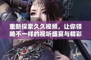 重新探索久久视频，让你领略不一样的视听盛宴与精彩内容