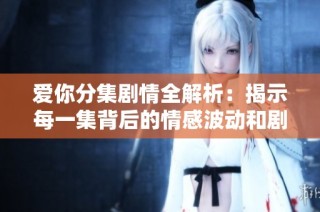 爱你分集剧情全解析：揭示每一集背后的情感波动和剧情发展