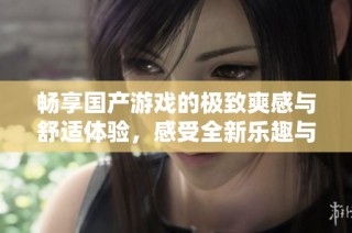 畅享国产游戏的极致爽感与舒适体验，感受全新乐趣与挑战