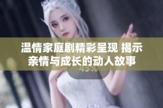 温情家庭剧精彩呈现 揭示亲情与成长的动人故事