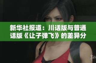 新华社报道：川话版与普通话版《让子弹飞》的差异分析与社会影响探讨
