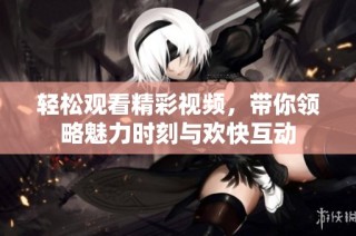 轻松观看精彩视频，带你领略魅力时刻与欢快互动