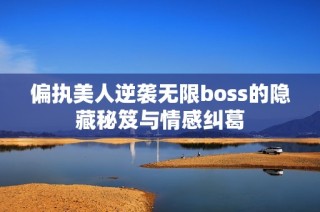 偏执美人逆袭无限boss的隐藏秘笈与情感纠葛
