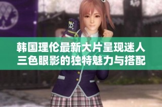 韩国理伦最新大片呈现迷人三色眼影的独特魅力与搭配技巧