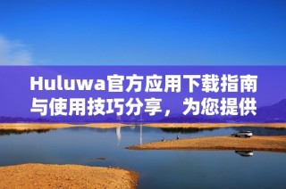 Huluwa官方应用下载指南与使用技巧分享，为您提供最佳体验