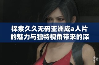 探索久久无码亚洲成a人片的魅力与独特视角带来的深度体验