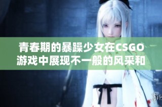 青春期的暴躁少女在CSGO游戏中展现不一般的风采和挑战
