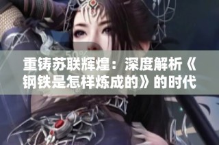 重铸苏联辉煌：深度解析《钢铁是怎样炼成的》的时代启示与影响